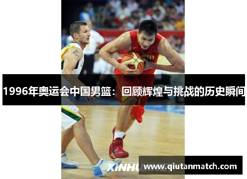 1996年奥运会中国男篮：回顾辉煌与挑战的历史瞬间